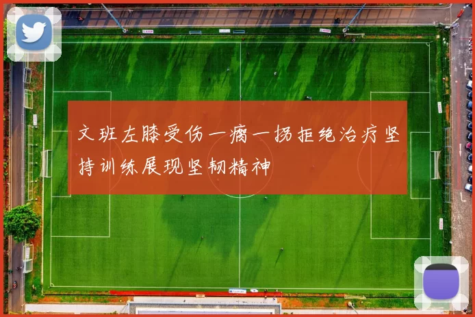 文班左膝受伤一瘸一拐拒绝治疗坚持训练展现坚韧精神