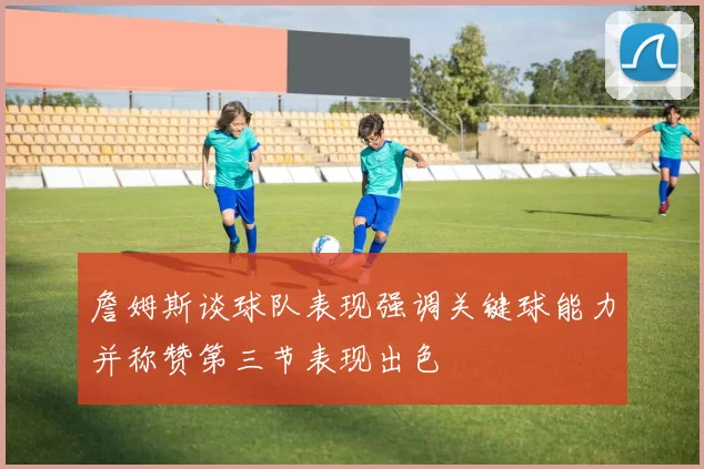 詹姆斯谈球队表现强调关键球能力并称赞第三节表现出色