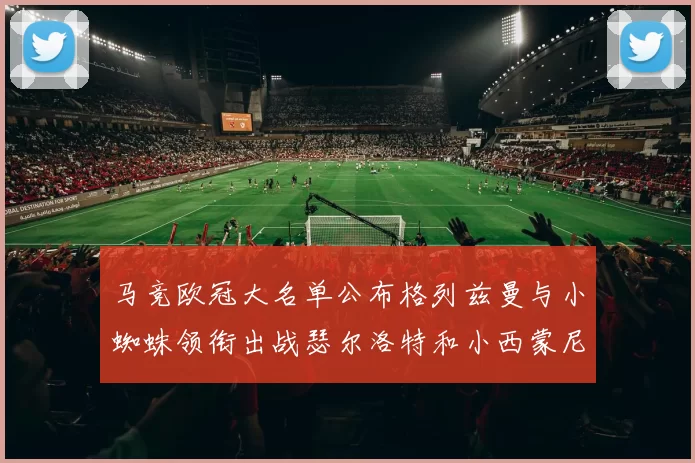 马竞欧冠大名单公布格列兹曼与小蜘蛛领衔出战瑟尔洛特和小西蒙尼在列