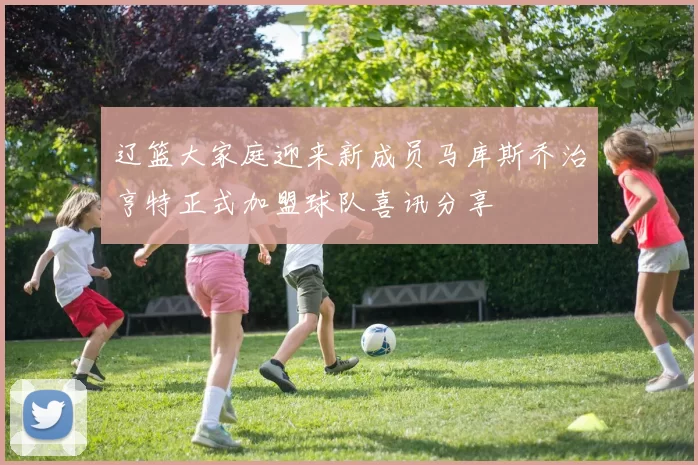 辽篮大家庭迎来新成员马库斯乔治亨特正式加盟球队喜讯分享