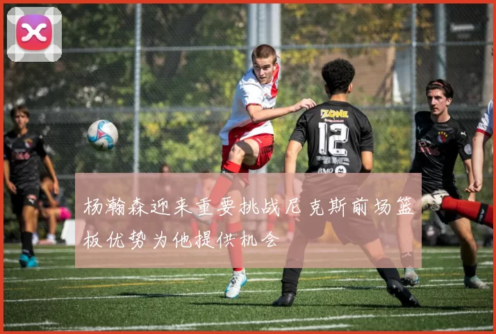 杨瀚森迎来重要挑战尼克斯前场篮板优势为他提供机会
