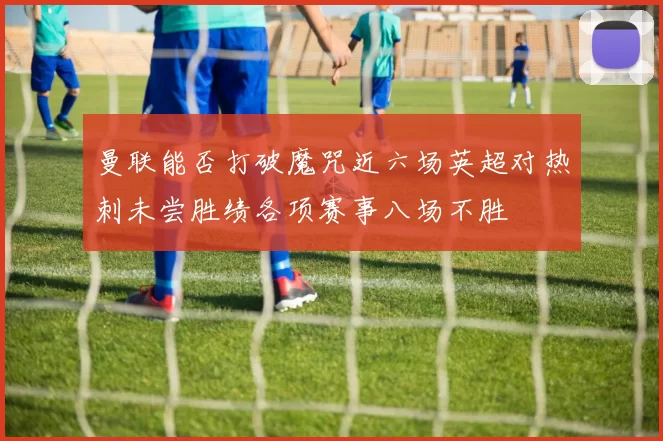 曼联能否打破魔咒近六场英超对热刺未尝胜绩各项赛事八场不胜