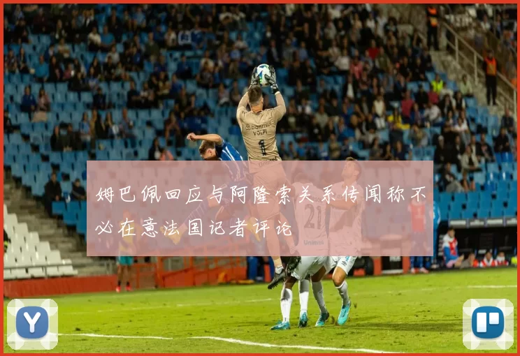 姆巴佩回应与阿隆索关系传闻称不必在意法国记者评论