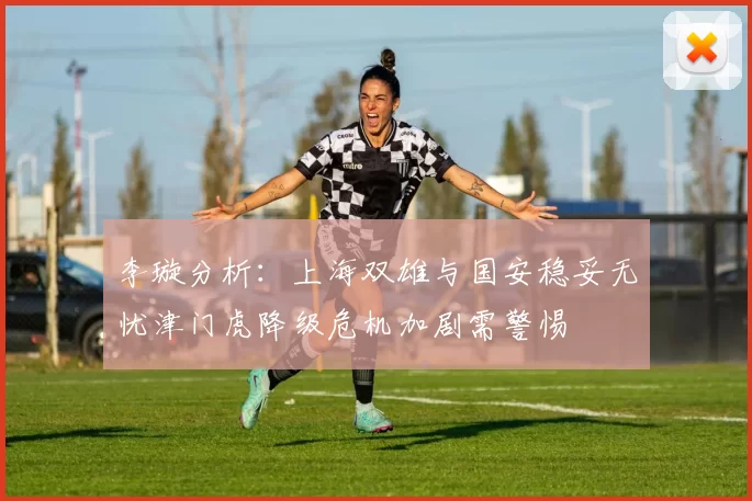 李璇分析：上海双雄与国安稳妥无忧津门虎降级危机加剧需警惕